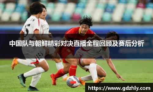 中国队与朝鲜精彩对决直播全程回顾及赛后分析