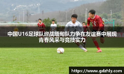 中国U16足球队迎战缅甸队力争在友谊赛中展现青春风采与竞技实力