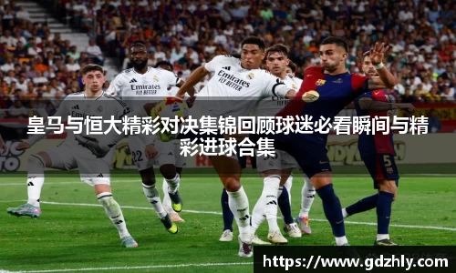 皇马与恒大精彩对决集锦回顾球迷必看瞬间与精彩进球合集