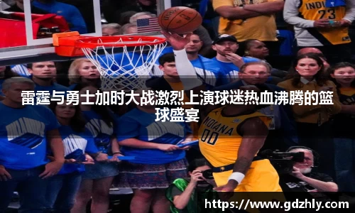 雷霆与勇士加时大战激烈上演球迷热血沸腾的篮球盛宴